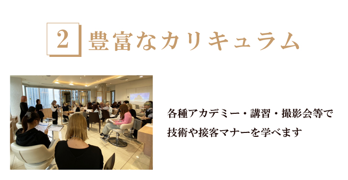 2.豊富な教育カリキュラム-新卒アカデミーでカット技法をわかりやすく。理解できるシステム（ルーローカット導入）。着付け・メイク・クリエイティブ撮影・アカデミーなどで技術を学びながら、美容師としての接客マナーも学ぶことができます。