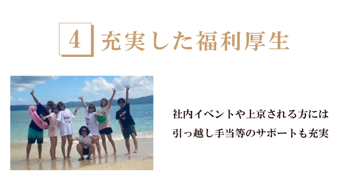 充実した福利厚生-社員旅行、新卒イベントはスタッフ同士のコミュニケーションを大切にし、地方から上京する方には「引っ越し手当」や一人暮らし手当を支給！安心できるサポートも用意しています。