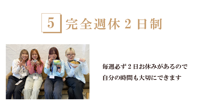 完全週休2日制-お休みを重視したい方に！毎週2日のお休みがあります。仕事とプライベートを両立させながら働ける制度です。